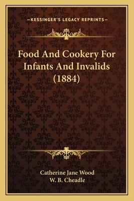 Food and Cookery for Infants and Invalids (1884) - Wood, Catherine Jane, and Cheadle, W B (Introduction by)