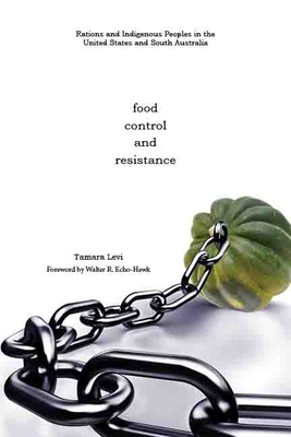 Food, Control, and Resistance: Rations and Indigenous Peoples in the United States and South Australia - Levi, Tamara, and Echo-Hawk, Walter R (Foreword by)