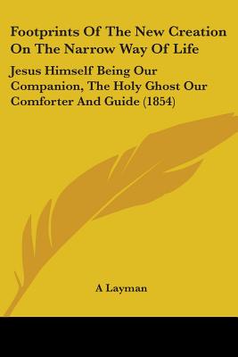 Footprints Of The New Creation On The Narrow Way Of Life: Jesus Himself Being Our Companion, The Holy Ghost Our Comforter And Guide (1854) - A Layman