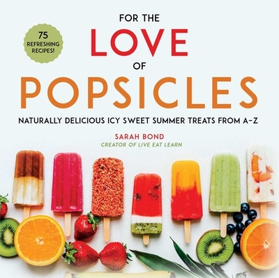For the Love of Popsicles: Naturally Delicious Icy Sweet Summer Treats from A-Z - Bond, Sarah