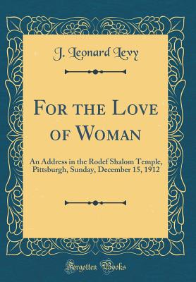 For the Love of Woman: An Address in the Rodef Shalom Temple, Pittsburgh, Sunday, December 15, 1912 (Classic Reprint) - Levy, J Leonard