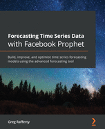 Forecasting Time Series Data with Facebook Prophet: Build, improve, and optimize time series forecasting models using the advanced forecasting tool