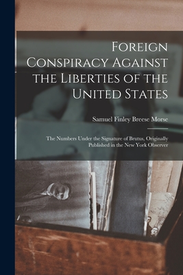 Foreign Conspiracy Against the Liberties of the United States: The Numbers Under the Signature of Brutus, Originally Published in the New York Observer - Morse, Samuel Finley Breese