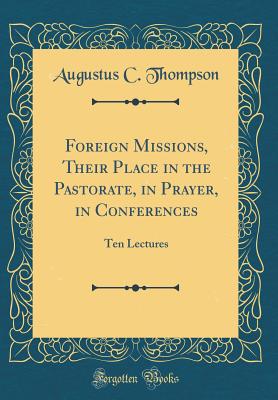 Foreign Missions, Their Place in the Pastorate, in Prayer, in Conferences: Ten Lectures (Classic Reprint) - Thompson, Augustus C