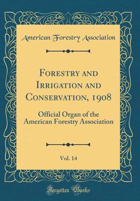 Forestry and Irrigation and Conservation, 1908, Vol. 14: Official Organ of the American Forestry Association (Classic Reprint) - Association, American Forestry