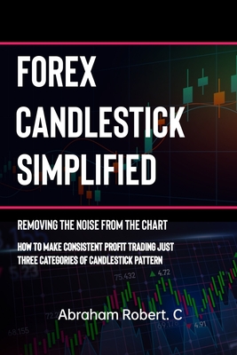 Forex Candlestick Simplified: Removing The Noise from The Chart, How To Make Consistent profit trading Just Three Categories Of Candlestick Pattern - Robert C, Abraham
