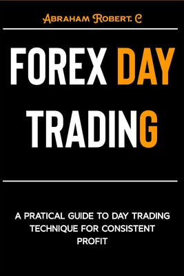 Forex Day Trading: A Practical Guide to Day Trading Technique for Consistent Profit - Robert C, Abraham