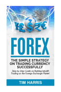 Forex: The Simple Strategy on Trading Currency Successfully - Step by Step Guide on Building Wealth Trading on the Foreign Exchange Market