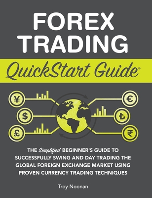 Forex Trading QuickStart Guide: The Simplified Beginner's Guide to Successfully Swing and Day Trading the Global Foreign Exchange Market Using Proven Currency Trading Techniques - Noonan, Troy