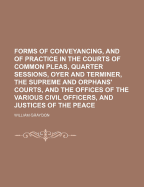 Forms of Conveyancing, and of Practice in the Courts of Common Pleas, Quarter Sessions, Oyer and Terminer, the Supreme and Orphans' Courts, and the Offices of the Various Civil Officers, and Justices of the Peace