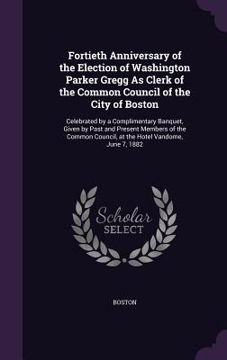Fortieth Anniversary of the Election of Washington Parker Gregg As Clerk of the Common Council of the City of Boston: Celebrated by a Complimentary Banquet, Given by Past and Present Members of the Common Council, at the Hotel Vandome, June 7, 1882 - Boston