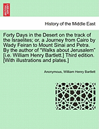 Forty Days in the Desert on the Track of the Israelites; Or, a Journey from Cairo by Wady Feiran to Mount Sinai and Petra. by the Author of "Walks about Jerusalem" [I.E. William Henry Bartlett.] Third Edition. [With Illustrations and Plates.]