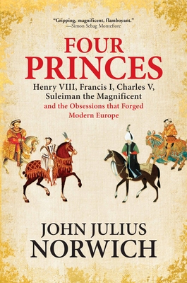 Four Princes: Henry VIII, Francis I, Charles V, Suleiman the Magnificent and the Obsessions That Forged Modern Europe - Norwich, John Julius