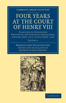 Four Years at the Court of Henry VIII: Selection of Despatches Written by the Venetian Ambassador, Sebastian Giustinian, and Addressed to the Signory of Venice, January 12th, 1515, to July 26th, 1519 - Giustiniani, Sebastiano, and Brown, Rawdon Lubbock (Edited and translated by)