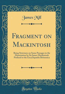 Fragment on Mackintosh: Being Strictures on Some Passages in the Dissertation by Sir James Mackintosh Prefixed to the Encyclopdia Britannica (Classic Reprint) - Mill, James