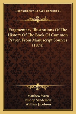 Fragmentary Illustrations Of The History Of The Book Of Common Prayer, From Manuscript Sources (1874) - Wren, Matthew, and Sanderson, Bishop, and Jacobson, William (Editor)