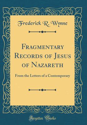 Fragmentary Records of Jesus of Nazareth: From the Letters of a Contemporary (Classic Reprint) - Wynne, Frederick R