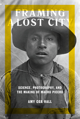 Framing a Lost City: Science, Photography, and the Making of Machu Picchu - Cox Hall, Amy