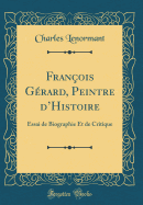 Fran?ois G?rard, Peintre dHistoire: Essai de Biographie Et de Critique (Classic Reprint)