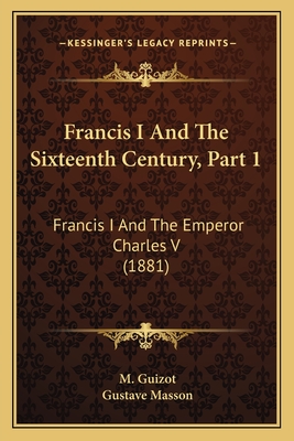 Francis I and the Sixteenth Century, Part 1: Francis I and the Emperor Charles V (1881) - Guizot, M, and Masson, Gustave (Editor)