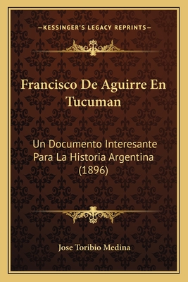 Francisco De Aguirre En Tucuman: Un Documento Interesante Para La Historia Argentina (1896) - Medina, Jose Toribio (Editor)