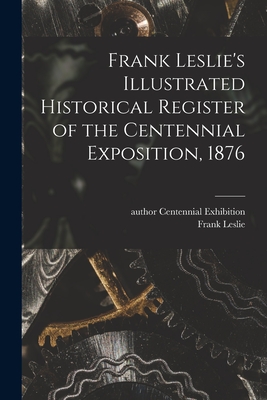 Frank Leslie's Illustrated Historical Register of the Centennial Exposition, 1876 - Centennial Exhibition (1876 Philade (Creator), and Leslie, Frank 1821-1880 (Creator)