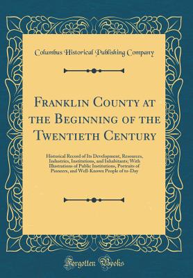 Franklin County at the Beginning of the Twentieth Century: Historical Record of Its Development, Resources, Industries, Institutions, and Inhabitants; With Illustrations of Public Institutions, Portraits of Pioneers, and Well-Known People of To-Day - Company, Columbus Historical Publishing