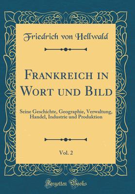 Frankreich in Wort Und Bild, Vol. 2: Seine Geschichte, Geographie, Verwaltung, Handel, Industrie Und Produktion (Classic Reprint) - Hellwald, Friedrich Von