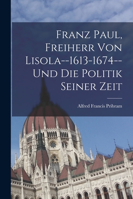 Franz Paul, Freiherr Von Lisola--1613-1674--Und Die Politik Seiner Zeit - Pribram, Alfred Francis