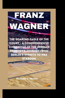 Franz Wagner: The Soaring Eagle of the Court - A Comprehensive Chronicle of the German Prodigy's Journey from Berlin's Streets to NBA Stardom - Nelson, Richard M