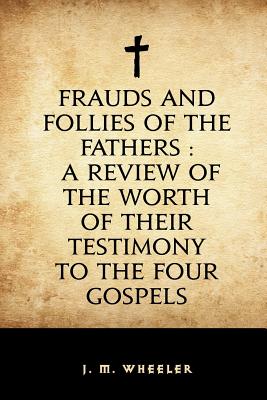 Frauds and Follies of the Fathers: A Review of the Worth of Their Testimony to the Four Gospels - Wheeler, J M