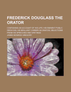 Frederick Douglass the Orator: Containing an Account of His Life; His Eminent Public Services; His Brilliant Career as Orator; Selections from His Speeches and Writings