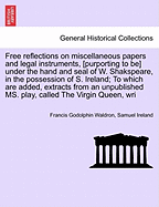 Free Reflections on Miscellaneous Papers and Legal Instruments, [Purporting to Be] Under the Hand and Seal of W. Shakspeare, in the Possession of S. Ireland; To Which Are Added, Extracts from an Unpublished Ms. Play, Called the Virgin Queen, Wri