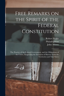 Free Remarks on the Spirit of the Federal Constitution: the Practice of the Federal Government, and the Obligations of the Union, Respecting the Exclusion of Slavery From the Territories and New States - Walsh, Robert 1784-1859 (Creator), and Philadelphian (Creator), and Adams, John 1735-1826 (Creator)