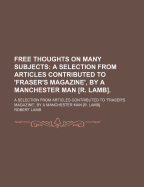 Free Thoughts on Many Subjects: a Selection from Articles Contributed to 'Fraser's Magazine', by a Manchester Man R. Lamb