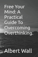 Free Your Mind: A Practical Guide To Overcoming Overthinking.