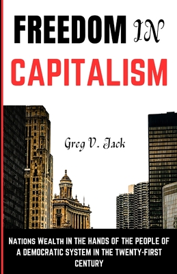 Freedom In Capitalism: Nations Wealth In The Hands Of The People Of A Democratic System In The Twenty-First Century - Jack, Greg V