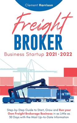 Freight Broker Business Startup 2021-2022: Step-by-Step Guide to Start, Grow and Run Your Own Freight Brokerage Company In As Little As 30 Days with the Most Up-to-Date Information - Harrison, Clement