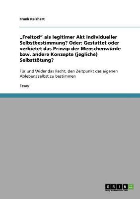 "Freitod" als legitimer Akt individueller Selbstbestimmung? Oder: Gestattet oder verbietet das Prinzip der Menschenw?rde bzw. andere Konzepte (jegliche) Selbstttung?: F?r und Wider das Recht, den Zeitpunkt des eigenen Ablebens selbst zu bestimmen - Reichert, Frank