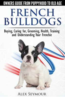 French Bulldogs - Owners Guide from Puppy to Old Age: Buying, Caring For, Grooming, Health, Training and Understanding Your Frenchie - Seymour, Alex