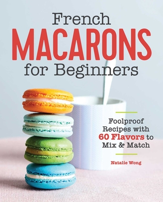 French Macarons for Beginners: Foolproof Recipes with 30 Shells and 30 Fillings - Wong, Natalie