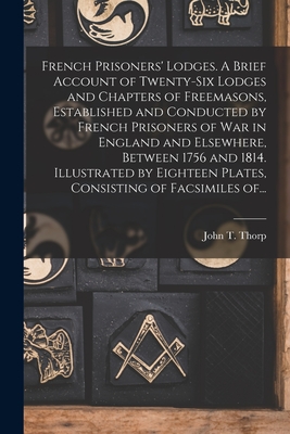 French Prisoners' Lodges. A Brief Account of Twenty-six Lodges and Chapters of Freemasons, Established and Conducted by French Prisoners of War in England and Elsewhere, Between 1756 and 1814. Illustrated by Eighteen Plates, Consisting of Facsimiles Of... - Thorp, John T (John Thomas) B 1849 (Creator)