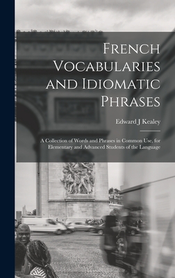 French Vocabularies and Idiomatic Phrases: A Collection of Words and Phrases in Common use, for Elementary and Advanced Students of the Language - Kealey, Edward J