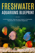Freshwater Aquariums Blueprint: A NO-Nonsense, Step-By-Step Guide to Freshwater Aquariums for Complete Beginners