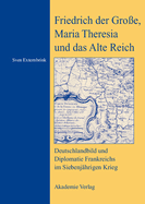 Friedrich Der Gro?e, Maria Theresia Und Das Alte Reich: Deutschlandbild Und Diplomatie Frankreichs Im Siebenj?hrigen Krieg