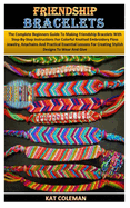 Friendship Bracelets: The Complete Beginners Guide To Making Friendship Bracelets With Step-By-Step Instructions For Colorful Knotted Embroidery Floss Jewelry, Keychains And Practical Essential Lesson