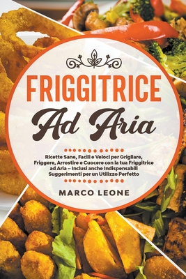 Friggitrice ad Aria: Ricette Sane, Facili e Veloci per Grigliare, Friggere e Cuocere con la tua Friggitrice ad Aria - Inclusi anche Indispensabili Suggerimenti per un Utilizzo Perfetto! - Leone, Marco