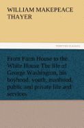 From Farm House to the White House The life of George Washington, his boyhood, youth, manhood, public and private life and services