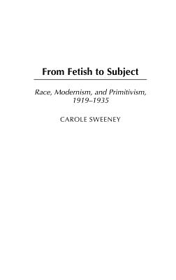 From Fetish to Subject: Race, Modernism, and Primitivism, 1919-1935 - Sweeney, Carole