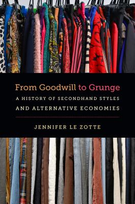 From Goodwill to Grunge: A History of Secondhand Styles and Alternative Economies - Le Zotte, Jennifer